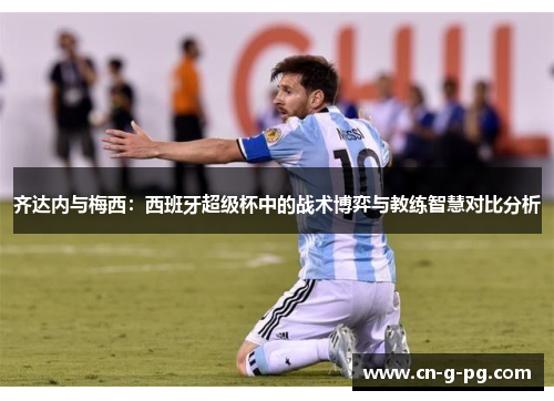 齐达内与梅西:西班牙超级杯中的战术博弈与教练智慧对比分析 齐达内与梅西:西班牙超级杯中的战术博弈与教练智慧对比分析