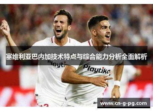 塞维利亚巴内加技术特点与综合能力分析全面解析 塞维利亚巴内加技术特点与综合能力分析全面解析