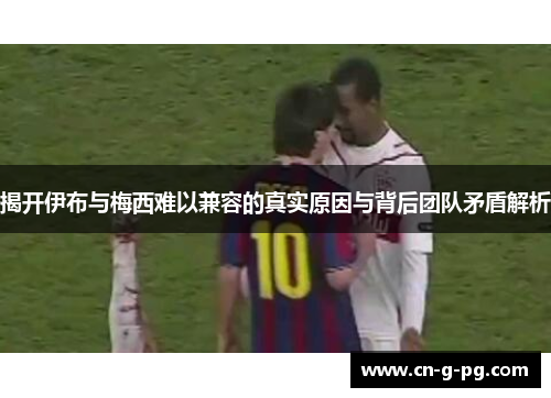 揭开伊布与梅西难以兼容的真实原因与背后团队矛盾解析