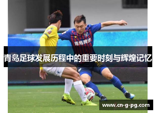 青岛足球发展历程中的重要时刻与辉煌记忆 青岛足球发展历程中的重要时刻与辉煌记忆