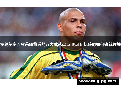 罗纳尔多五金荣耀背后的五大成就盘点 见证足坛传奇如何铸就辉煌 罗纳尔多五金荣耀背后的五大成就盘点 见证足坛传奇如何铸就辉煌