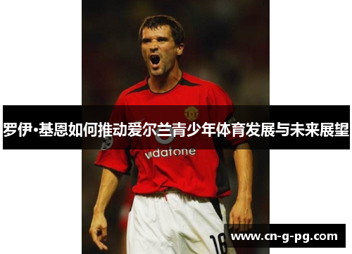罗伊·基恩如何推动爱尔兰青少年体育发展与未来展望