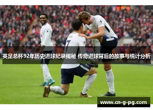 英足总杯92年历史进球纪录揭秘 传奇进球背后的故事与统计分析
