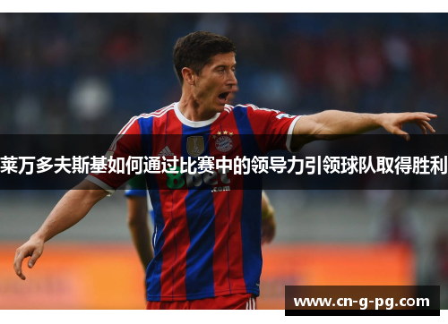 莱万多夫斯基如何通过比赛中的领导力引领球队取得胜利