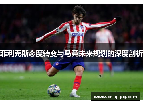 菲利克斯态度转变与马竞未来规划的深度剖析