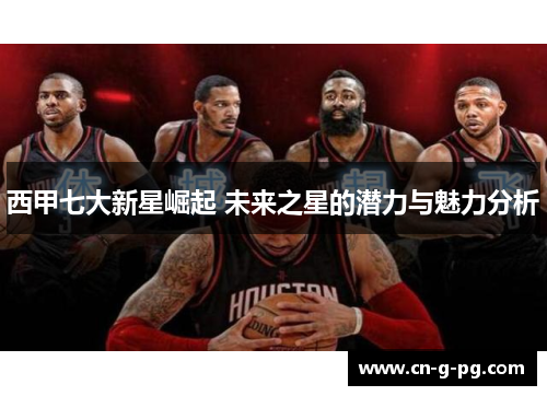 西甲七大新星崛起 未来之星的潜力与魅力分析 西甲七大新星崛起 未来之星的潜力与魅力分析