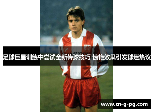 足球巨星训练中尝试全新传球技巧 惊艳效果引发球迷热议