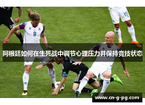 阿根廷如何在生死战中调节心理压力并保持竞技状态 阿根廷如何在生死战中调节心理压力并保持竞技状态