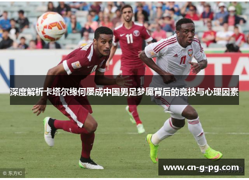 深度解析卡塔尔缘何屡成中国男足梦魇背后的竞技与心理因素 深度解析卡塔尔缘何屡成中国男足梦魇背后的竞技与心理因素
