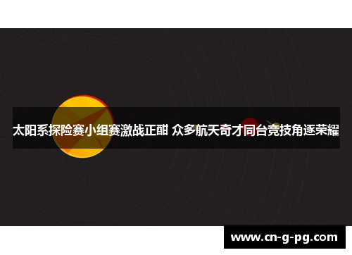 太阳系探险赛小组赛激战正酣 众多航天奇才同台竞技角逐荣耀 太阳系探险赛小组赛激战正酣 众多航天奇才同台竞技角逐荣耀