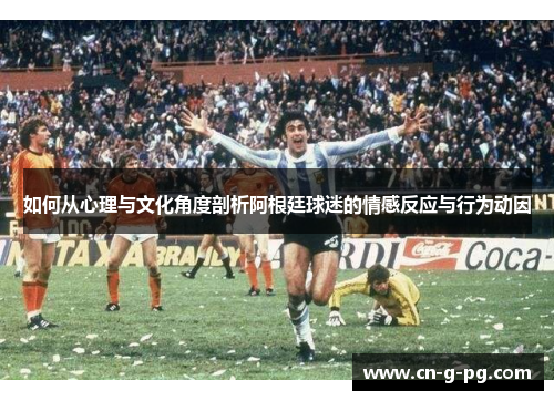 如何从心理与文化角度剖析阿根廷球迷的情感反应与行为动因 如何从心理与文化角度剖析阿根廷球迷的情感反应与行为动因