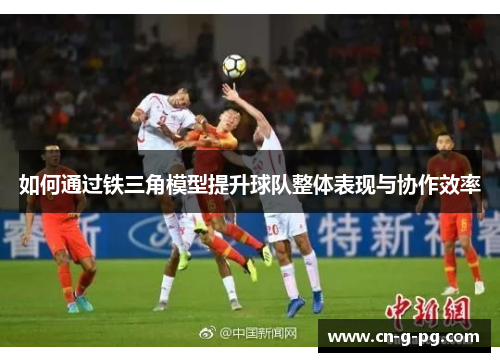 如何通过铁三角模型提升球队整体表现与协作效率 如何通过铁三角模型提升球队整体表现与协作效率