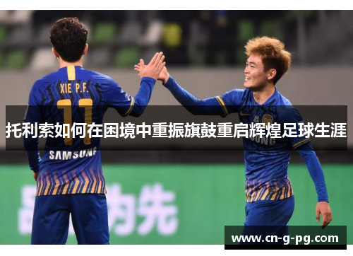 托利索如何在困境中重振旗鼓重启辉煌足球生涯 托利索如何在困境中重振旗鼓重启辉煌足球生涯