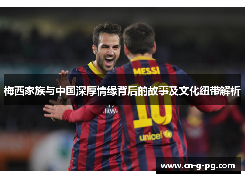 梅西家族与中国深厚情缘背后的故事及文化纽带解析 梅西家族与中国深厚情缘背后的故事及文化纽带解析