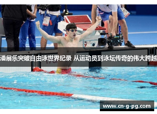 潘展乐突破自由泳世界纪录 从运动员到泳坛传奇的伟大跨越