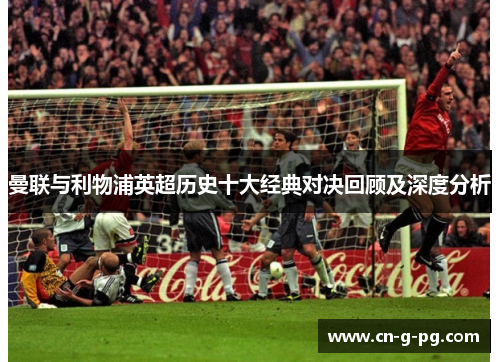 曼联与利物浦英超历史十大经典对决回顾及深度分析 曼联与利物浦英超历史十大经典对决回顾及深度分析