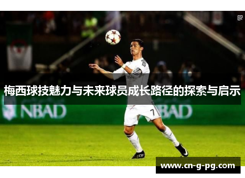梅西球技魅力与未来球员成长路径的探索与启示 梅西球技魅力与未来球员成长路径的探索与启示