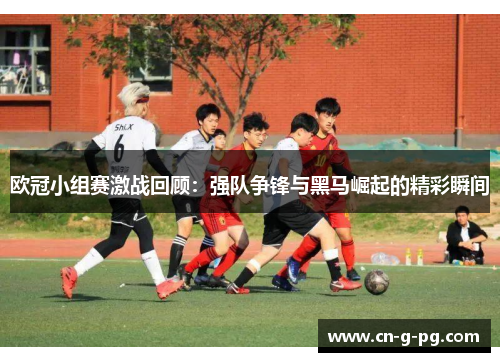 欧冠小组赛激战回顾：强队争锋与黑马崛起的精彩瞬间