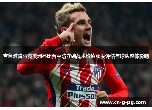 吉鲁对阵马竞美洲杯比赛中防守端战术价值深度评估与球队整体影响 吉鲁对阵马竞美洲杯比赛中防守端战术价值深度评估与球队整体影响