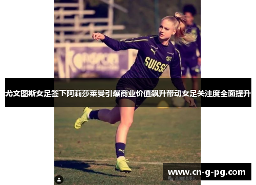 尤文图斯女足签下阿莉莎莱曼引爆商业价值飙升带动女足关注度全面提升