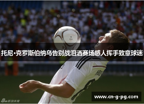 托尼·克罗斯伯纳乌告别战泪洒赛场感人挥手致意球迷