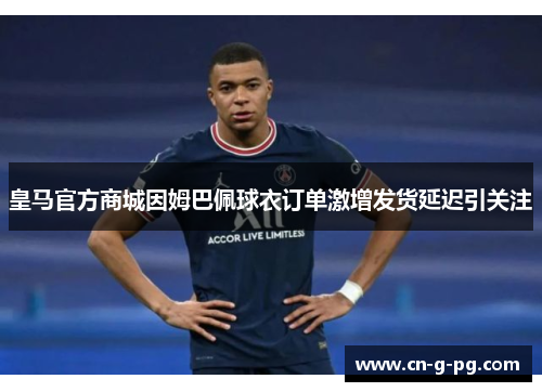 皇马官方商城因姆巴佩球衣订单激增发货延迟引关注 皇马官方商城因姆巴佩球衣订单激增发货延迟引关注