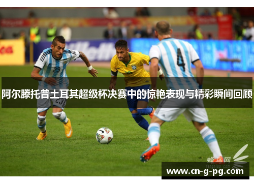 阿尔滕托普土耳其超级杯决赛中的惊艳表现与精彩瞬间回顾