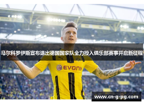马尔科罗伊斯宣布退出德国国家队全力投入俱乐部赛事开启新征程