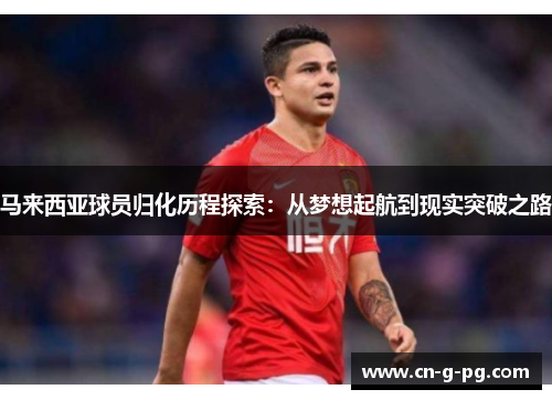 马来西亚球员归化历程探索：从梦想起航到现实突破之路