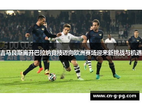 吉马良斯离开巴拉纳竞技迈向欧洲赛场迎来新挑战与机遇 吉马良斯离开巴拉纳竞技迈向欧洲赛场迎来新挑战与机遇