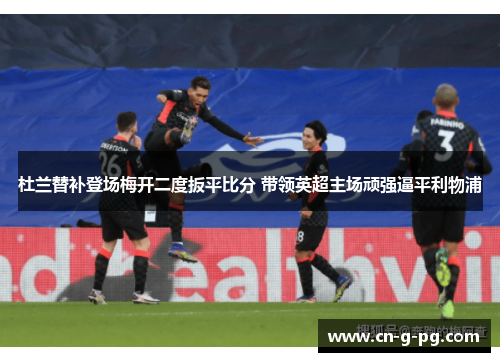 杜兰替补登场梅开二度扳平比分 带领英超主场顽强逼平利物浦